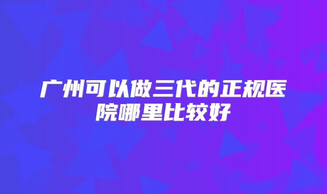 广州可以做三代的正规医院哪里比较好