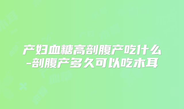 产妇血糖高剖腹产吃什么-剖腹产多久可以吃木耳