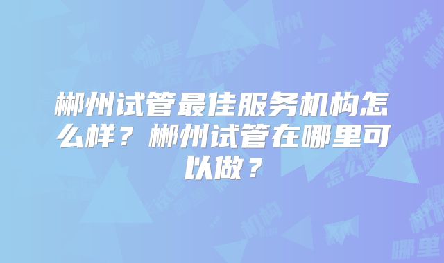 郴州试管最佳服务机构怎么样？郴州试管在哪里可以做？