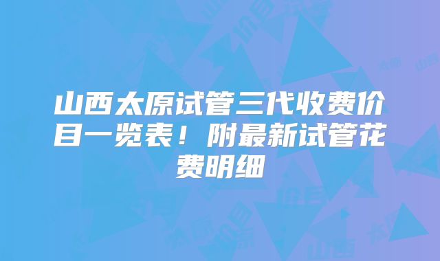山西太原试管三代收费价目一览表!附最新试管花费明细