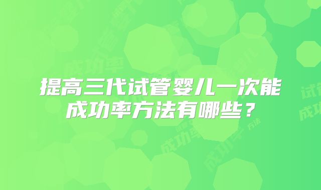 提高三代试管婴儿一次能成功率方法有哪些？