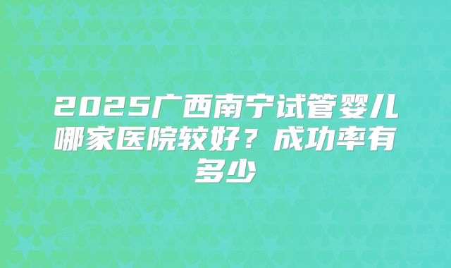 2025广西南宁试管婴儿哪家医院较好?成功率有多少