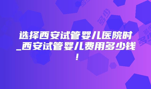 选择西安试管婴儿医院时_西安试管婴儿费用多少钱！