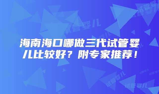海南海口哪做三代试管婴儿比较好？附专家推荐！