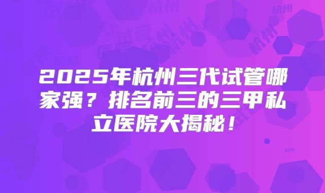 2025年杭州三代试管哪家强？排名前三的三甲私立医院大揭秘！