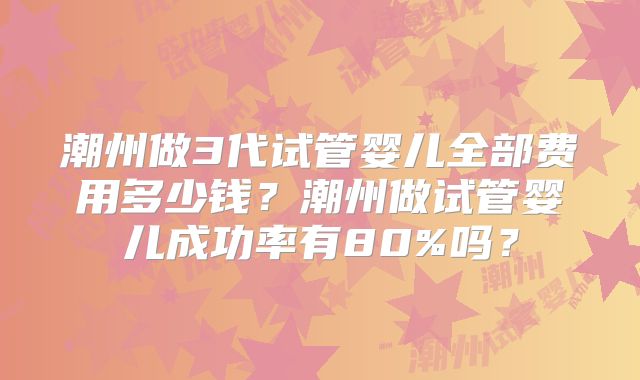 潮州做3代试管婴儿全部费用多少钱?潮州做试管婴儿成功率有80%吗?