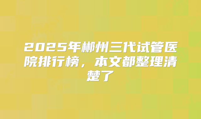 2025年郴州三代试管医院排行榜，本文都整理清楚了