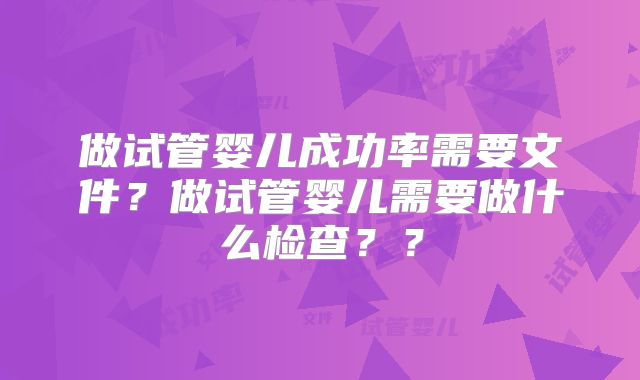 做试管婴儿成功率需要文件？做试管婴儿需要做什么检查？？