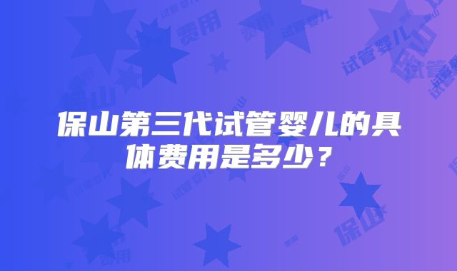 保山第三代试管婴儿的具体费用是多少?
