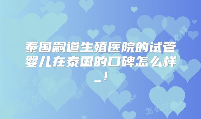 泰国嗣道生殖医院的试管婴儿在泰国的口碑怎么样_!