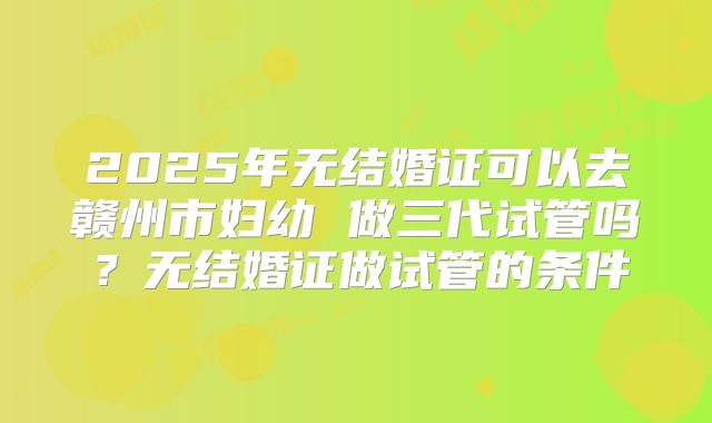 2025年无结婚证可以去赣州市妇幼 做三代试管吗?无结婚证做试管的条件