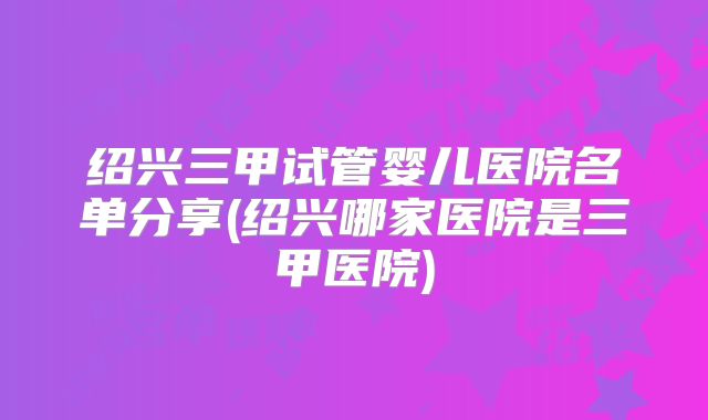 绍兴三甲试管婴儿医院名单分享(绍兴哪家医院是三甲医院)