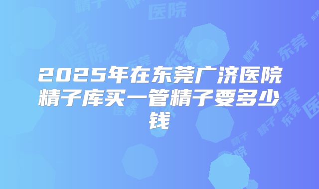 2025年在东莞广济医院精子库买一管精子要多少钱