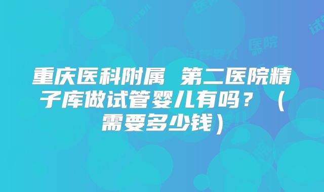 重庆医科附属 第二医院精子库做试管婴儿有吗？（需要多少钱）
