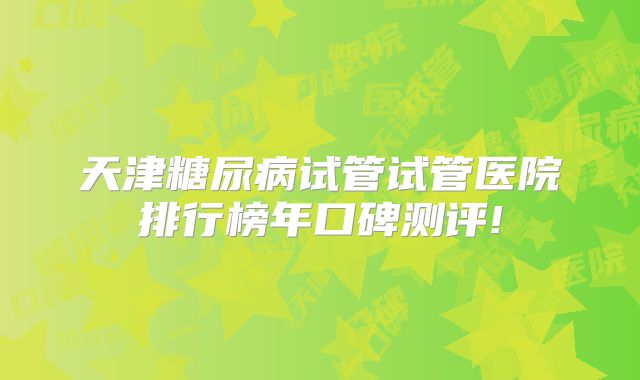 天津糖尿病试管试管医院排行榜年口碑测评!
