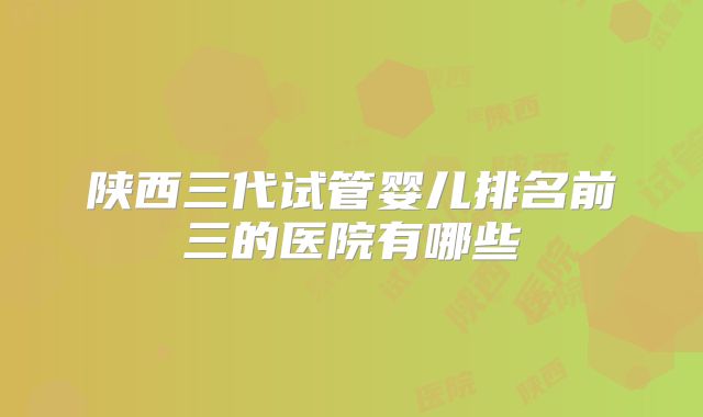 陕西三代试管婴儿排名前三的医院有哪些