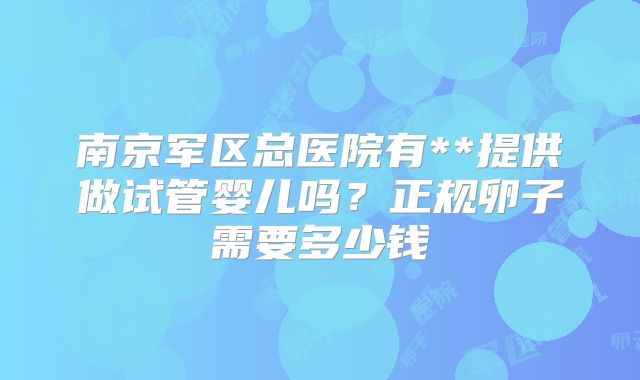南京军区总医院有**提供做试管婴儿吗？正规卵子需要多少钱
