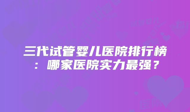 三代试管婴儿医院排行榜：哪家医院实力最强？