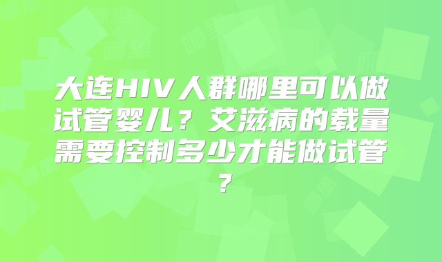 大连HIV人群哪里可以做试管婴儿？艾滋病的载量需要控制多少才能做试管？