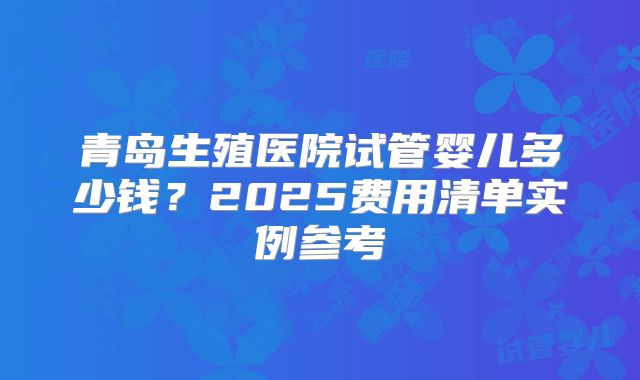 青岛生殖医院试管婴儿多少钱？2025费用清单实例参考
