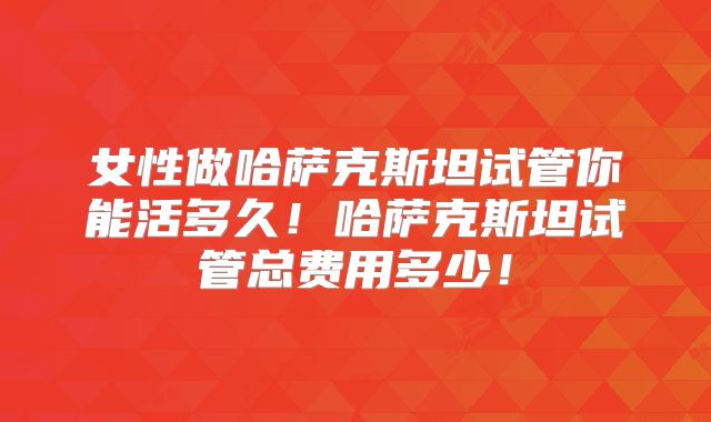女性做哈萨克斯坦试管你能活多久!哈萨克斯坦试管总费用多少!