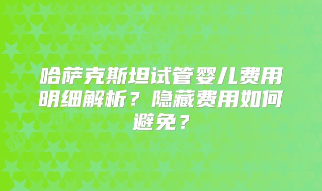 哈萨克斯坦试管婴儿费用明细解析？隐藏费用如何避免？