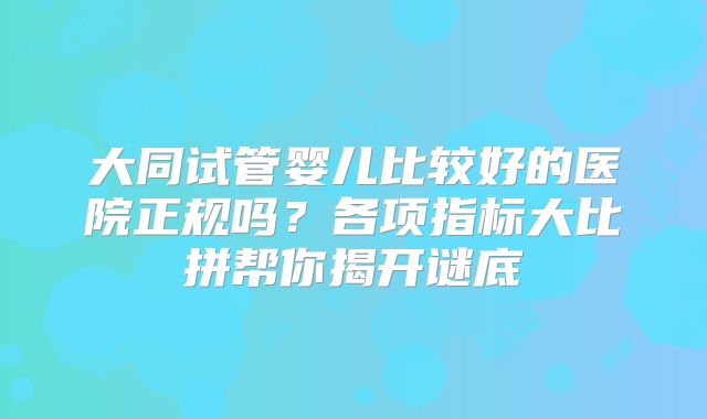 大同试管婴儿比较好的医院正规吗？各项指标大比拼帮你揭开谜底