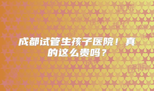 成都试管生孩子医院！真的这么贵吗？