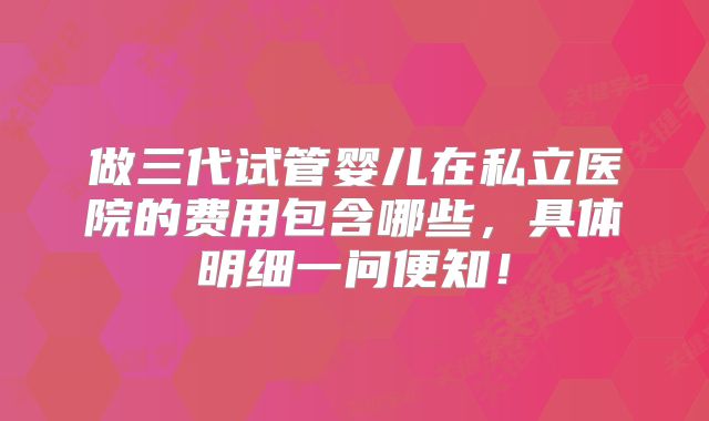 做三代试管婴儿在私立医院的费用包含哪些，具体明细一问便知！