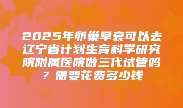 2025年卵巢早衰可以去辽宁省计划生育科学研究院附属医院做三代试管吗?需要花费多少钱