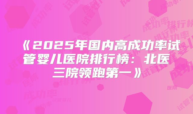 《2025年国内高成功率试管婴儿医院排行榜：北医三院领跑第一》
