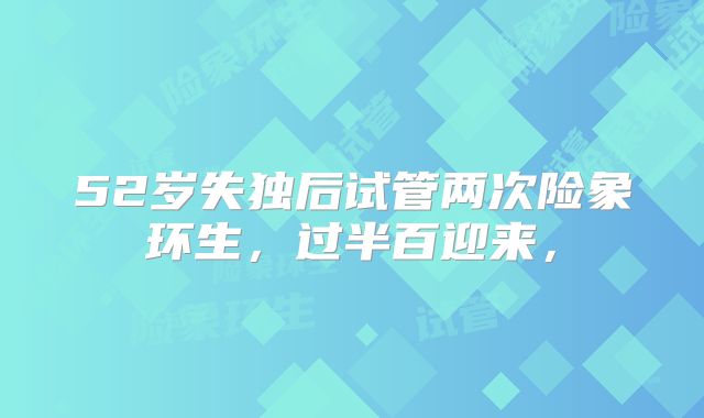 52岁失独后试管两次险象环生,过半百迎来,