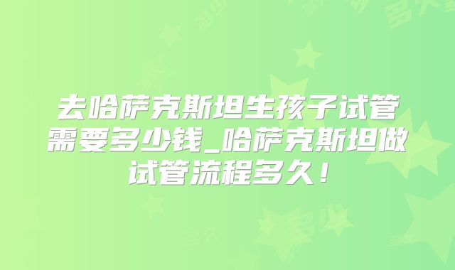 去哈萨克斯坦生孩子试管需要多少钱_哈萨克斯坦做试管流程多久!