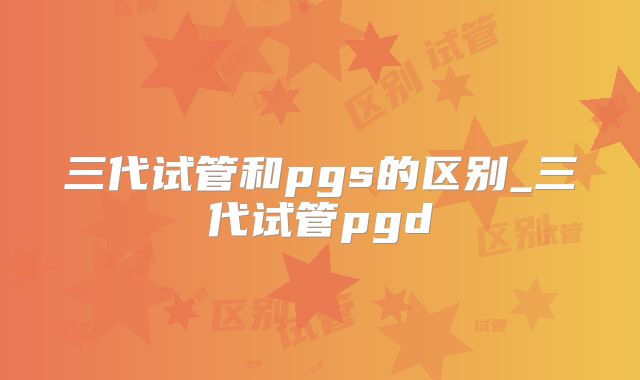 三代试管和pgs的区别_三代试管pgd