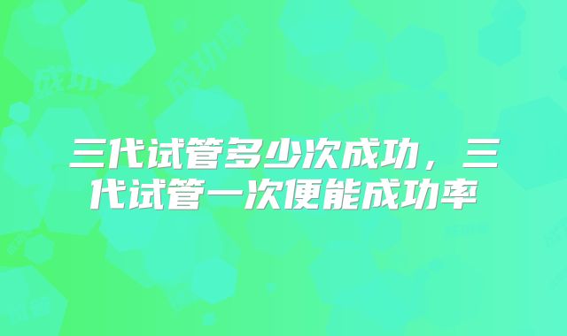 三代试管多少次成功，三代试管一次便能成功率