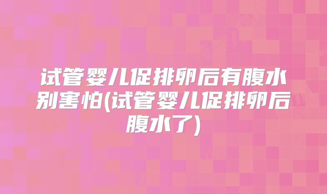 试管婴儿促排卵后有腹水别害怕(试管婴儿促排卵后腹水了)