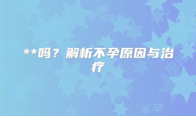**吗？解析不孕原因与治疗