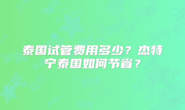 泰国试管费用多少？杰特宁泰国如何节省？
