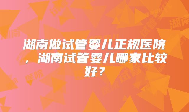 湖南做试管婴儿正规医院,湖南试管婴儿哪家比较好?