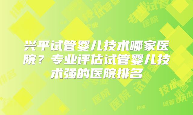 兴平试管婴儿技术哪家医院？专业评估试管婴儿技术强的医院排名