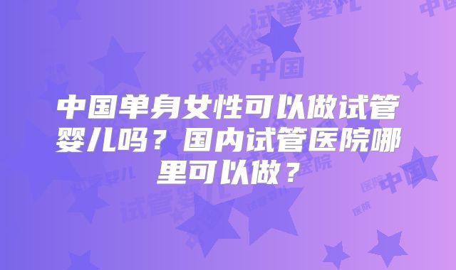 中国单身女性可以做试管婴儿吗?国内试管医院哪里可以做?