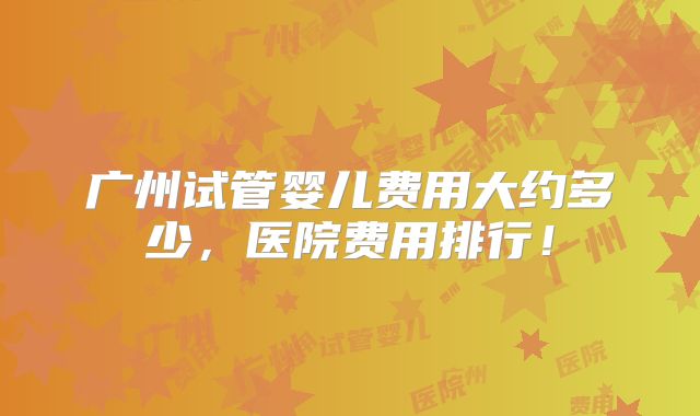 广州试管婴儿费用大约多少，医院费用排行！