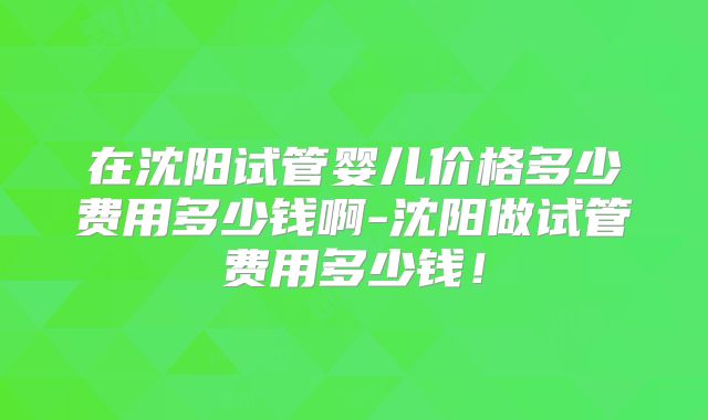 在沈阳试管婴儿价格多少费用多少钱啊-沈阳做试管费用多少钱!