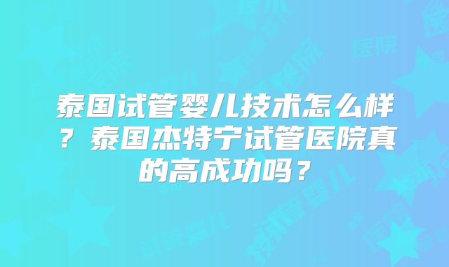 泰国试管婴儿技术怎么样？泰国杰特宁试管医院真的高成功吗？