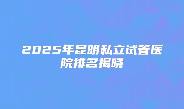 2025年昆明私立试管医院排名揭晓