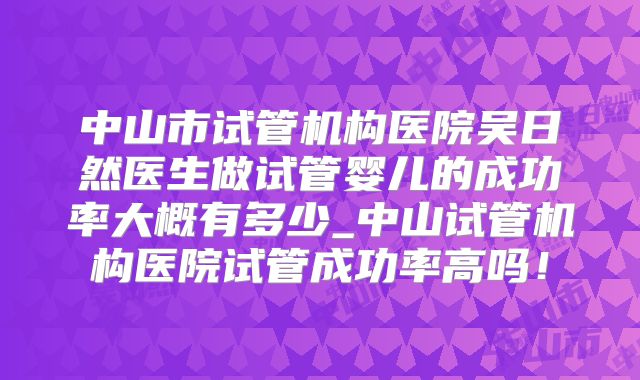 中山市试管机构医院吴日然医生做试管婴儿的成功率大概有多少_中山试管机构医院试管成功率高吗！