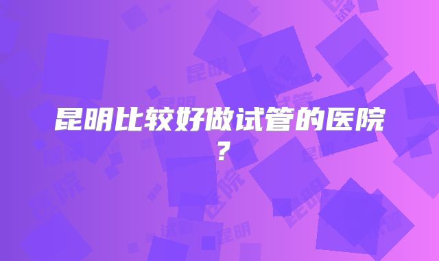 昆明比较好做试管的医院?