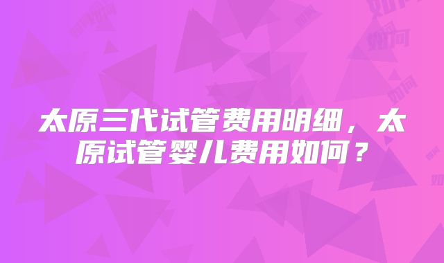 太原三代试管费用明细,太原试管婴儿费用如何?