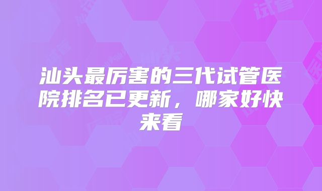 汕头最厉害的三代试管医院排名已更新，哪家好快来看