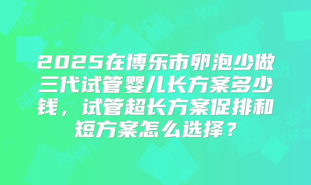 2025在博乐市卵泡少做三代试管婴儿长方案多少钱，试管超长方案促排和短方案怎么选择？